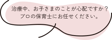 治療中、お子さまのことが心配ですか？プロの保育士にお任せください。