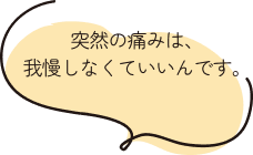 突然の痛みは、我慢しなくていいんです。